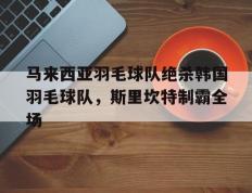 乐鱼-包含马来西亚羽毛球队绝杀韩国羽毛球队，斯里坎特制霸全场的词条
