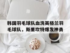 乐鱼app-韩国羽毛球队血洗英格兰羽毛球队，斯里坎特爆发神勇的简单介绍
