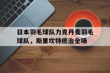 乐鱼体育网站入口-包含日本羽毛球队力克丹麦羽毛球队，斯里坎特统治全场的词条