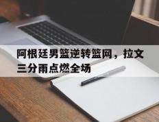 乐鱼app-阿根廷男篮逆转篮网，拉文三分雨点燃全场的简单介绍