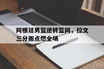 乐鱼app-阿根廷男篮逆转篮网，拉文三分雨点燃全场的简单介绍