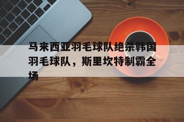乐鱼-包含马来西亚羽毛球队绝杀韩国羽毛球队,斯里坎特制霸全场的词条
