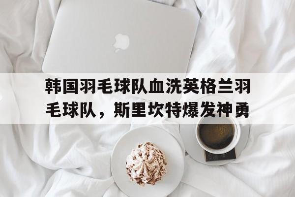 乐鱼app-韩国羽毛球队血洗英格兰羽毛球队,斯里坎特爆发神勇的简单介绍