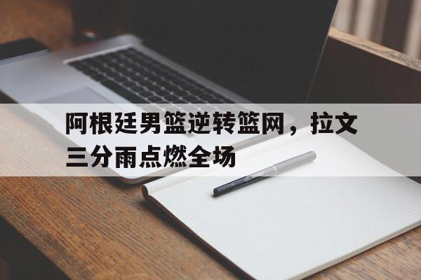 乐鱼app-阿根廷男篮逆转篮网,拉文三分雨点燃全场的简单介绍